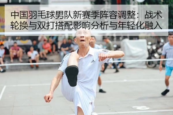 中国羽毛球男队新赛季阵容调整：战术轮换与双打搭配影响分析与年轻化融入