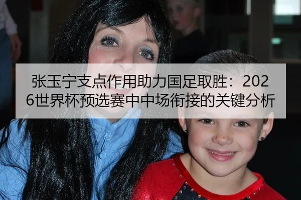 张玉宁支点作用助力国足取胜：2026世界杯预选赛中中场衔接的关键分析