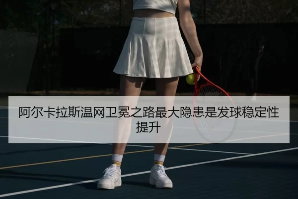 阿尔卡拉斯温网卫冕之路最大隐患是发球稳定性提升